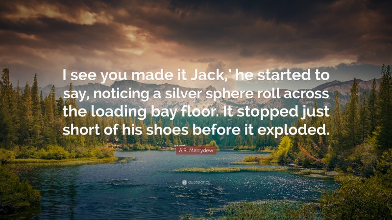 A.R. Merrydew Quote: “I see you made it Jack,’ he started to say, noticing a silver sphere roll across the loading bay floor. It stopped just short of his shoes before it exploded.”