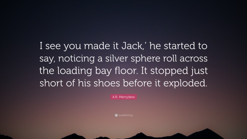 A.R. Merrydew Quote: “I see you made it Jack,’ he started to say, noticing a silver sphere roll across the loading bay floor. It stopped just short of his shoes before it exploded.”