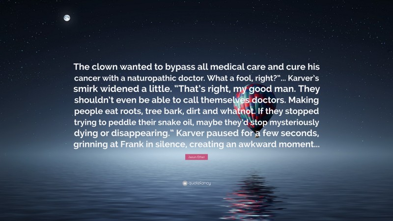 Jasun Ether Quote: “The clown wanted to bypass all medical care and cure his cancer with a naturopathic doctor. What a fool, right?”... Karver’s smirk widened a little. “That’s right, my good man. They shouldn’t even be able to call themselves doctors. Making people eat roots, tree bark, dirt and whatnot. If they stopped trying to peddle their snake oil, maybe they’d stop mysteriously dying or disappearing.” Karver paused for a few seconds, grinning at Frank in silence, creating an awkward moment...”