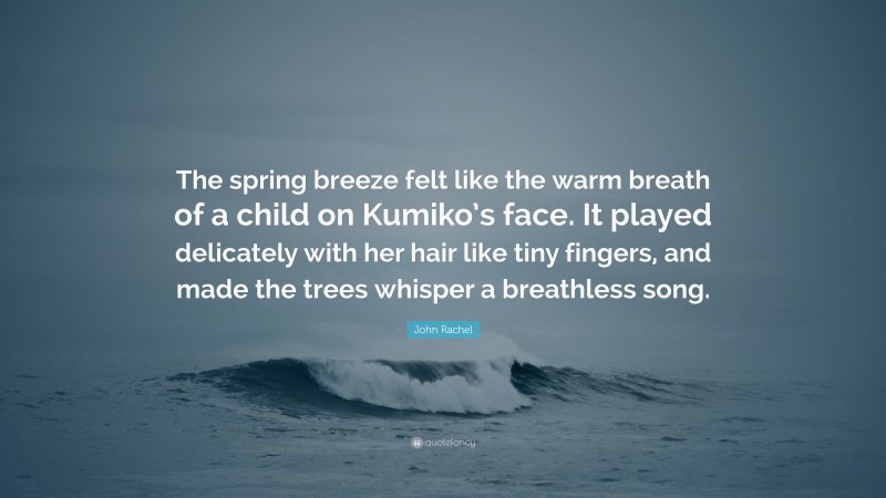 John Rachel Quote: “The spring breeze felt like the warm breath of a child on Kumiko’s face. It played delicately with her hair like tiny fingers, and made the trees whisper a breathless song.”