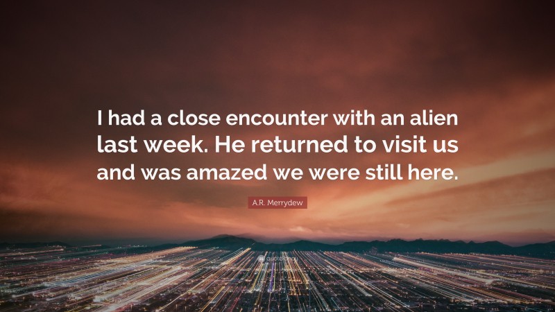 A.R. Merrydew Quote: “I had a close encounter with an alien last week. He returned to visit us and was amazed we were still here.”