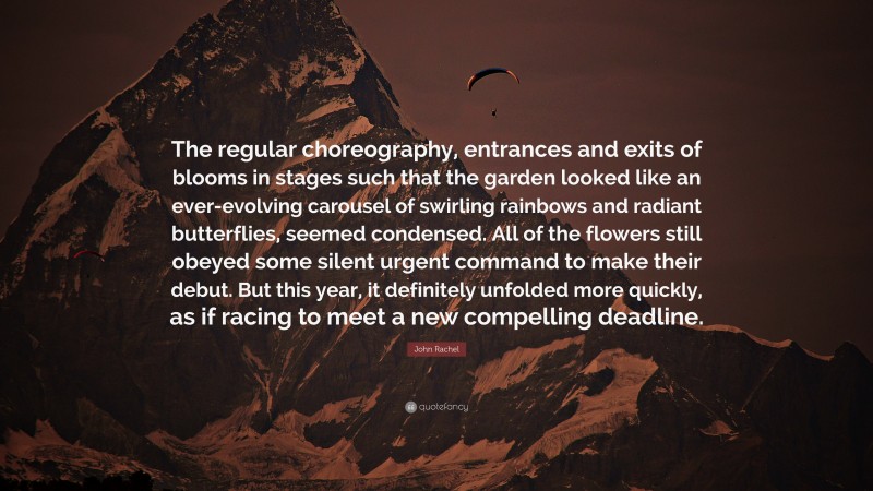John Rachel Quote: “The regular choreography, entrances and exits of blooms in stages such that the garden looked like an ever-evolving carousel of swirling rainbows and radiant butterflies, seemed condensed. All of the flowers still obeyed some silent urgent command to make their debut. But this year, it definitely unfolded more quickly, as if racing to meet a new compelling deadline.”