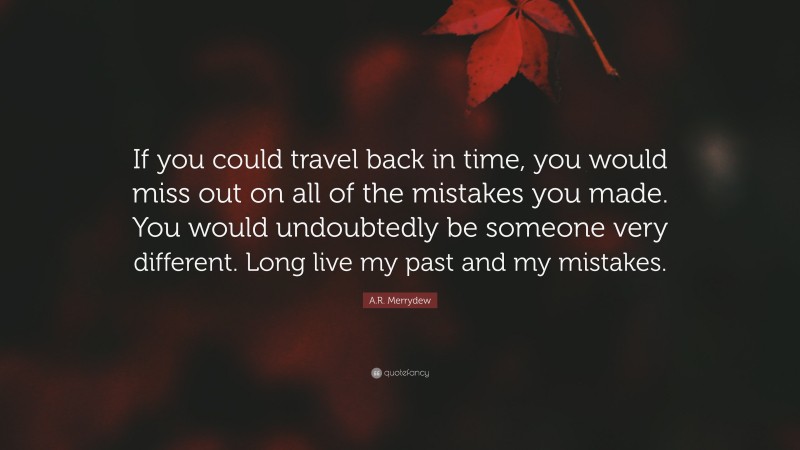 A.R. Merrydew Quote: “If you could travel back in time, you would miss out on all of the mistakes you made. You would undoubtedly be someone very different. Long live my past and my mistakes.”