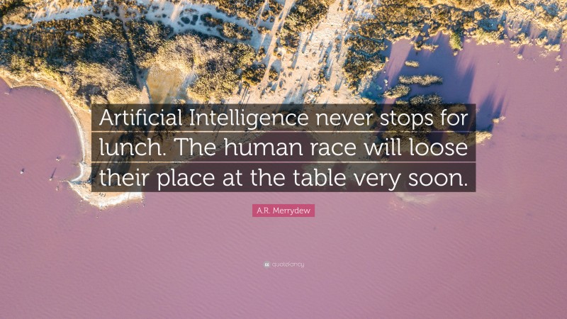 A.R. Merrydew Quote: “Artificial Intelligence never stops for lunch. The human race will loose their place at the table very soon.”