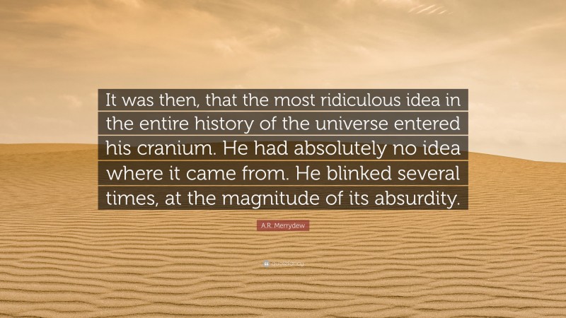 A.R. Merrydew Quote: “It was then, that the most ridiculous idea in the entire history of the universe entered his cranium. He had absolutely no idea where it came from. He blinked several times, at the magnitude of its absurdity.”