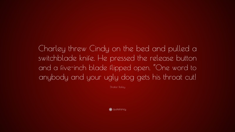 Shafter Bailey Quote: “Charley threw Cindy on the bed and pulled a switchblade knife. He pressed the release button and a five-inch blade flipped open. “One word to anybody and your ugly dog gets his throat cut!”