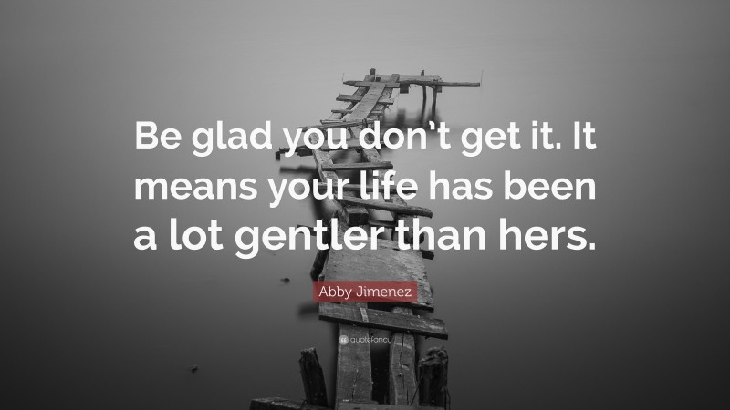 Abby Jimenez Quote: “Be glad you don’t get it. It means your life has been a lot gentler than hers.”