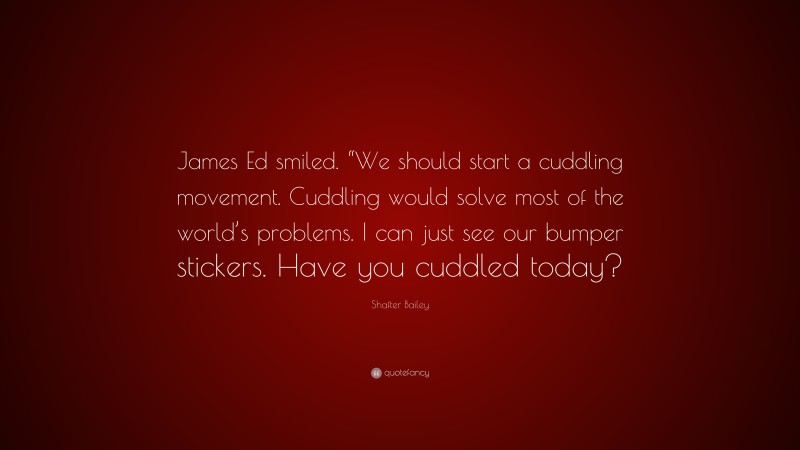 Shafter Bailey Quote: “James Ed smiled. “We should start a cuddling movement. Cuddling would solve most of the world’s problems. I can just see our bumper stickers. Have you cuddled today?”