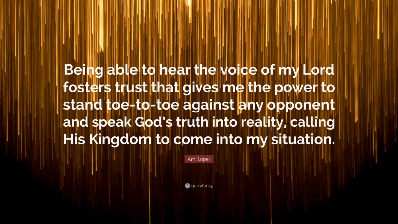 Ami Loper Quote: “Being able to hear the voice of my Lord fosters trust that gives me the power to stand toe-to-toe against any opponent and speak God’s truth into reality, calling His Kingdom to come into my situation.”