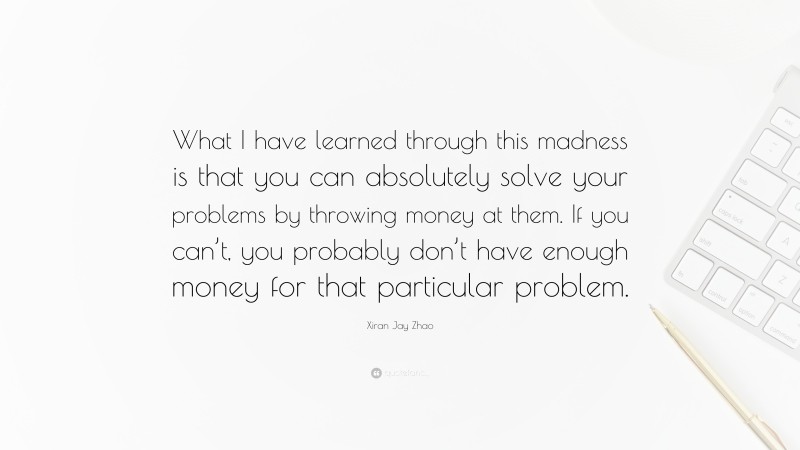 Xiran Jay Zhao Quote: “What I have learned through this madness is that you can absolutely solve your problems by throwing money at them. If you can’t, you probably don’t have enough money for that particular problem.”