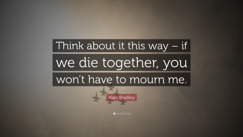 Alan Bradley Quote: “Think about it this way – if we die together, you won’t have to mourn me.”