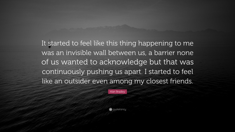 Alan Bradley Quote: “It started to feel like this thing happening to me was an invisible wall between us, a barrier none of us wanted to acknowledge but that was continuously pushing us apart. I started to feel like an outsider even among my closest friends.”