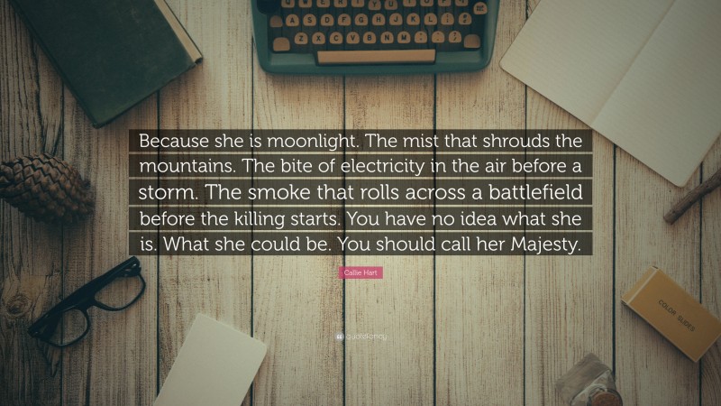 Callie Hart Quote: “Because she is moonlight. The mist that shrouds the mountains. The bite of electricity in the air before a storm. The smoke that rolls across a battlefield before the killing starts. You have no idea what she is. What she could be. You should call her Majesty.”
