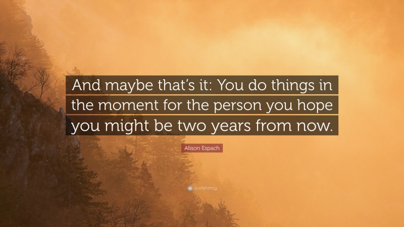 Alison Espach Quote: “And maybe that’s it: You do things in the moment for the person you hope you might be two years from now.”