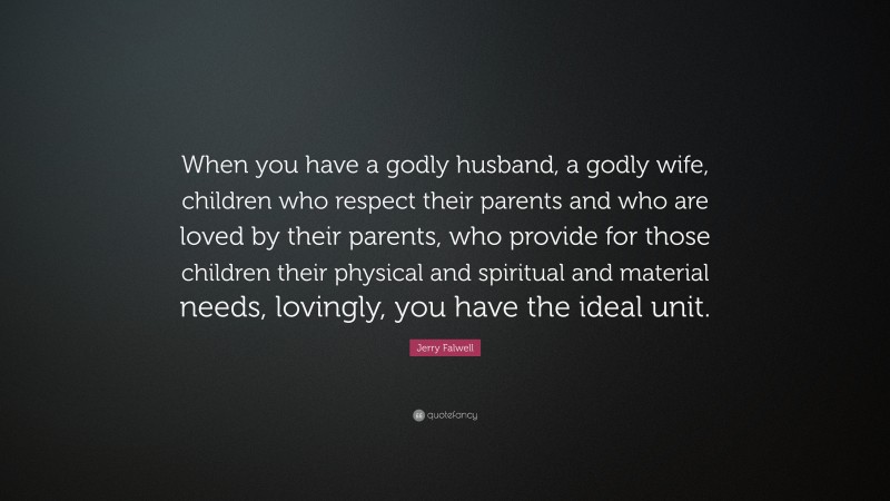 Jerry Falwell Quote: “When you have a godly husband, a godly wife, children who respect their parents and who are loved by their parents, who provide for those children their physical and spiritual and material needs, lovingly, you have the ideal unit.”