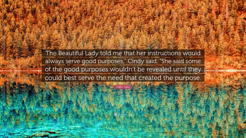 Shafter Bailey Quote: “The Beautiful Lady told me that her instructions would always serve good purposes,” Cindy said. “She said some of the good purposes wouldn’t be revealed until they could best serve the need that created the purpose.”
