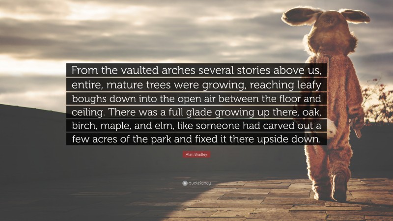 Alan Bradley Quote: “From the vaulted arches several stories above us, entire, mature trees were growing, reaching leafy boughs down into the open air between the floor and ceiling. There was a full glade growing up there, oak, birch, maple, and elm, like someone had carved out a few acres of the park and fixed it there upside down.”
