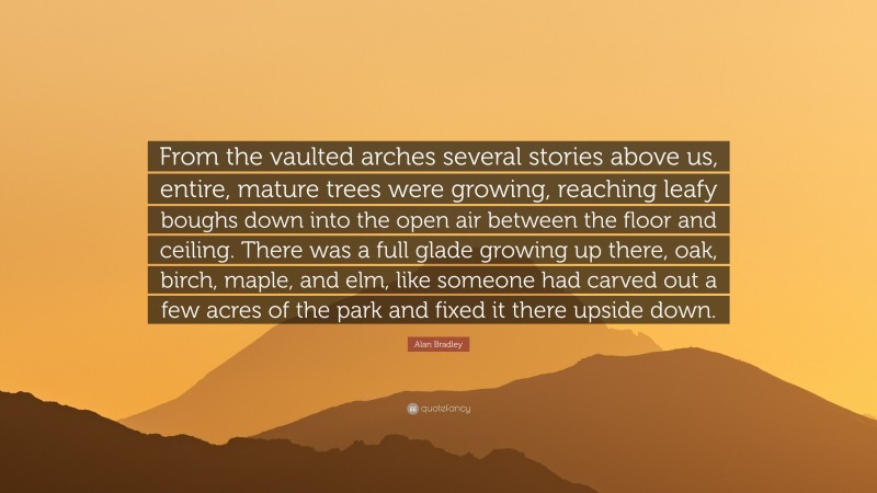 Alan Bradley Quote: “From the vaulted arches several stories above us, entire, mature trees were growing, reaching leafy boughs down into the open air between the floor and ceiling. There was a full glade growing up there, oak, birch, maple, and elm, like someone had carved out a few acres of the park and fixed it there upside down.”