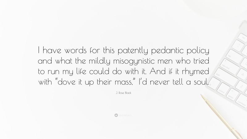 J. Rose Black Quote: “I have words for this patently pedantic policy and what the mildly misogynistic men who tried to run my life could do with it. And if it rhymed with “dove it up their mass,” I’d never tell a soul.”