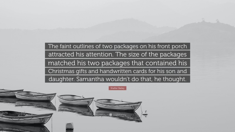 Shafter Bailey Quote: “The faint outlines of two packages on his front porch attracted his attention. The size of the packages matched his two packages that contained his Christmas gifts and handwritten cards for his son and daughter. Samantha wouldn’t do that, he thought.”