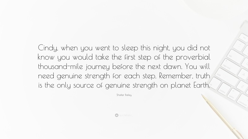 Shafter Bailey Quote: “Cindy, when you went to sleep this night, you did not know you would take the first step of the proverbial thousand-mile journey before the next dawn. You will need genuine strength for each step. Remember, truth is the only source of genuine strength on planet Earth.”