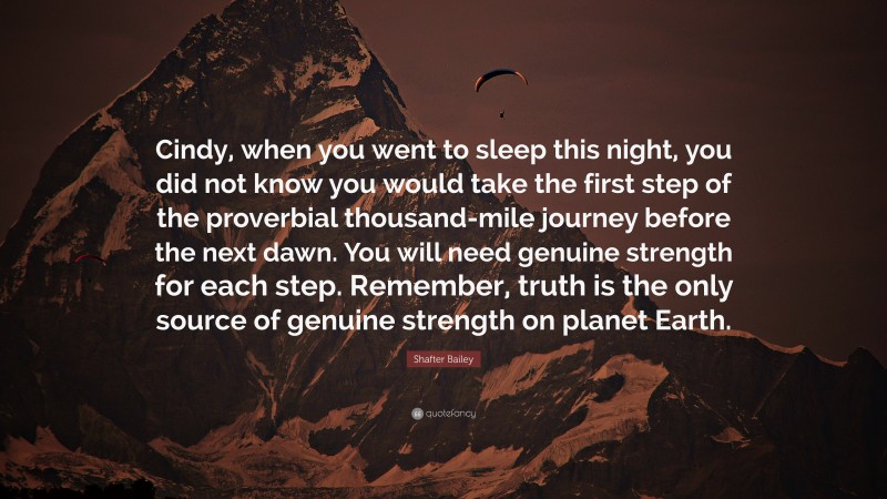 Shafter Bailey Quote: “Cindy, when you went to sleep this night, you did not know you would take the first step of the proverbial thousand-mile journey before the next dawn. You will need genuine strength for each step. Remember, truth is the only source of genuine strength on planet Earth.”