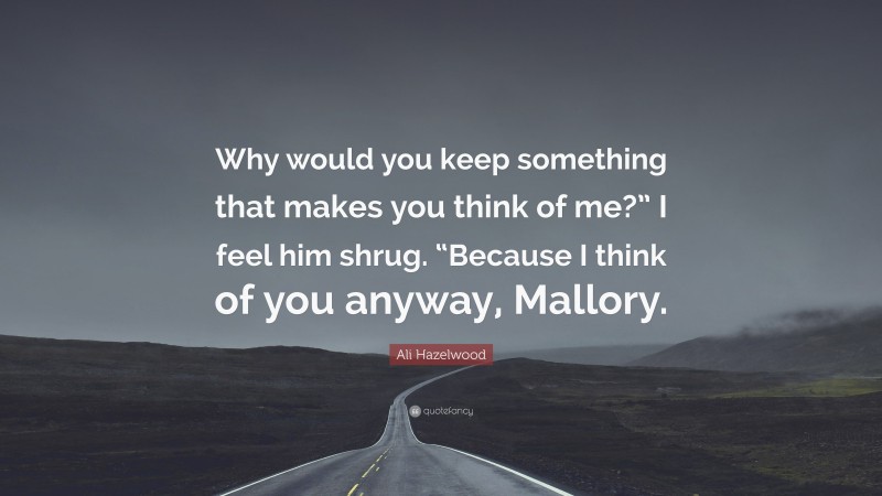 Ali Hazelwood Quote: “Why would you keep something that makes you think of me?” I feel him shrug. “Because I think of you anyway, Mallory.”
