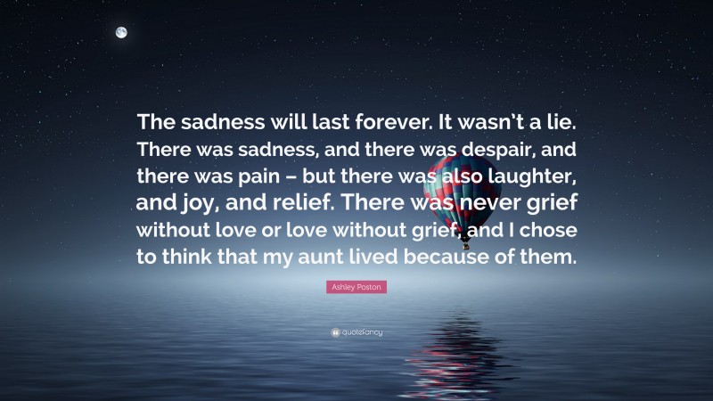 Ashley Poston Quote: “The sadness will last forever. It wasn’t a lie. There was sadness, and there was despair, and there was pain – but there was also laughter, and joy, and relief. There was never grief without love or love without grief, and I chose to think that my aunt lived because of them.”