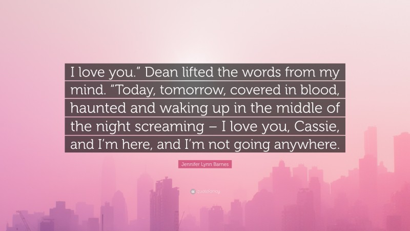 Jennifer Lynn Barnes Quote: “I love you.” Dean lifted the words from my mind. “Today, tomorrow, covered in blood, haunted and waking up in the middle of the night screaming – I love you, Cassie, and I’m here, and I’m not going anywhere.”