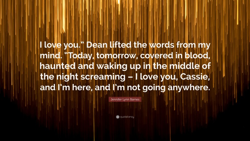 Jennifer Lynn Barnes Quote: “I love you.” Dean lifted the words from my mind. “Today, tomorrow, covered in blood, haunted and waking up in the middle of the night screaming – I love you, Cassie, and I’m here, and I’m not going anywhere.”