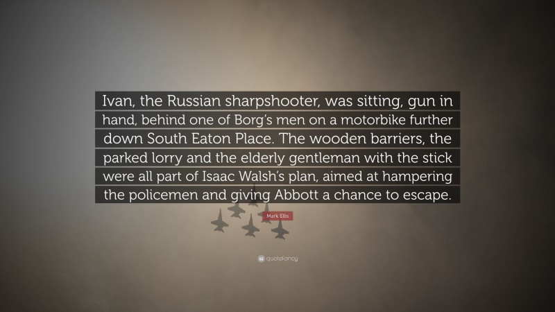 Mark Ellis Quote: “Ivan, the Russian sharpshooter, was sitting, gun in hand, behind one of Borg’s men on a motorbike further down South Eaton Place. The wooden barriers, the parked lorry and the elderly gentleman with the stick were all part of Isaac Walsh’s plan, aimed at hampering the policemen and giving Abbott a chance to escape.”