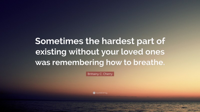 Brittainy C. Cherry Quote: “Sometimes the hardest part of existing without your loved ones was remembering how to breathe.”