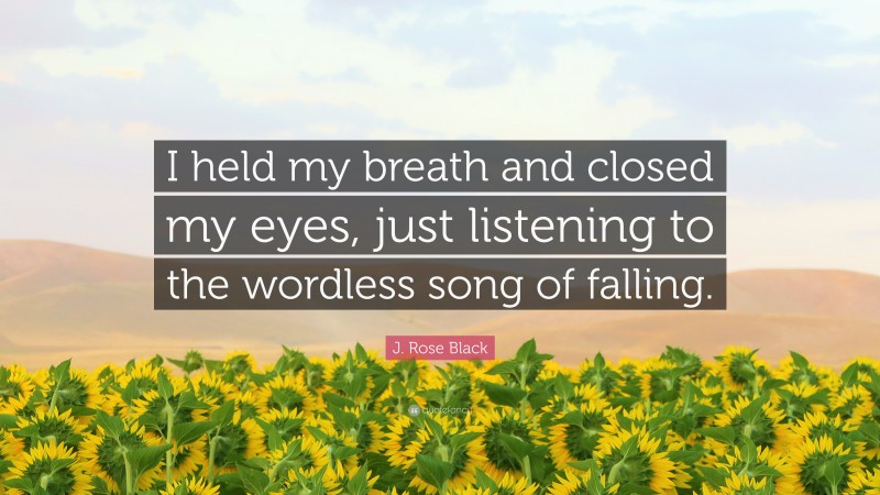 J. Rose Black Quote: “I held my breath and closed my eyes, just listening to the wordless song of falling.”
