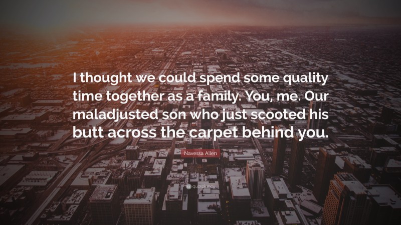 Navessa Allen Quote: “I thought we could spend some quality time together as a family. You, me. Our maladjusted son who just scooted his butt across the carpet behind you.”