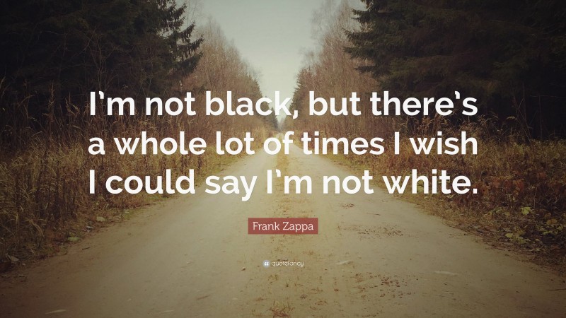 Frank Zappa Quote: “I’m not black, but there’s a whole lot of times I wish I could say I’m not white.”