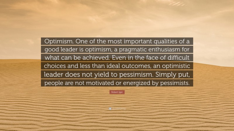 Robert Iger Quote: “Optimism. One of the most important qualities of a good leader is optimism, a pragmatic enthusiasm for what can be achieved. Even in the face of difficult choices and less than ideal outcomes, an optimistic leader does not yield to pessimism. Simply put, people are not motivated or energized by pessimists.”