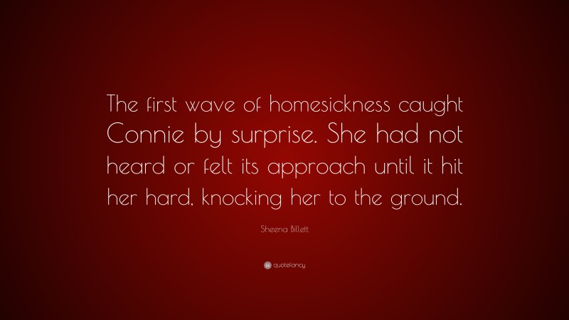Sheena Billett Quote: “The first wave of homesickness caught Connie by surprise. She had not heard or felt its approach until it hit her hard, knocking her to the ground.”