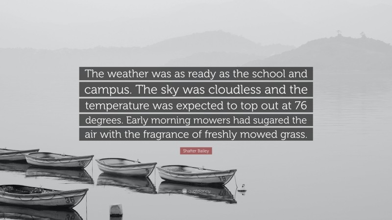 Shafter Bailey Quote: “The weather was as ready as the school and campus. The sky was cloudless and the temperature was expected to top out at 76 degrees. Early morning mowers had sugared the air with the fragrance of freshly mowed grass.”