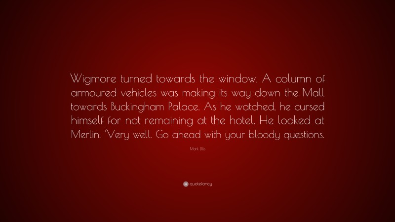 Mark Ellis Quote: “Wigmore turned towards the window. A column of armoured vehicles was making its way down the Mall towards Buckingham Palace. As he watched, he cursed himself for not remaining at the hotel. He looked at Merlin. ‘Very well. Go ahead with your bloody questions.”