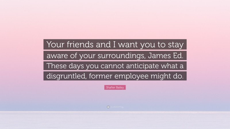 Shafter Bailey Quote: “Your friends and I want you to stay aware of your surroundings, James Ed. These days you cannot anticipate what a disgruntled, former employee might do.”
