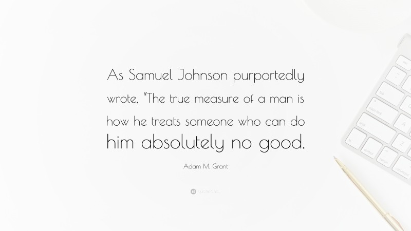 Adam M. Grant Quote: “As Samuel Johnson purportedly wrote, “The true measure of a man is how he treats someone who can do him absolutely no good.”