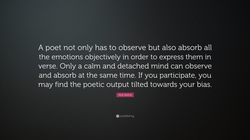 Alok Mishra Quote: “A poet not only has to observe but also absorb all the emotions objectively in order to express them in verse. Only a calm and detached mind can observe and absorb at the same time. If you participate, you may find the poetic output tilted towards your bias.”