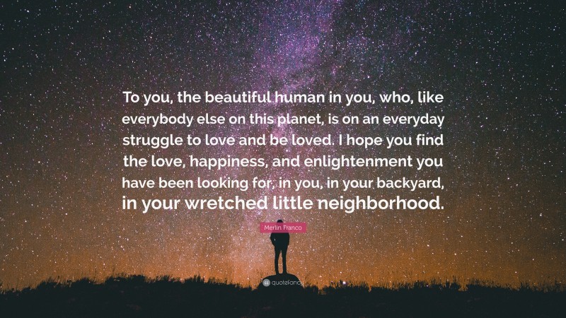 Merlin Franco Quote: “To you, the beautiful human in you, who, like everybody else on this planet, is on an everyday struggle to love and be loved. I hope you find the love, happiness, and enlightenment you have been looking for, in you, in your backyard, in your wretched little neighborhood.”