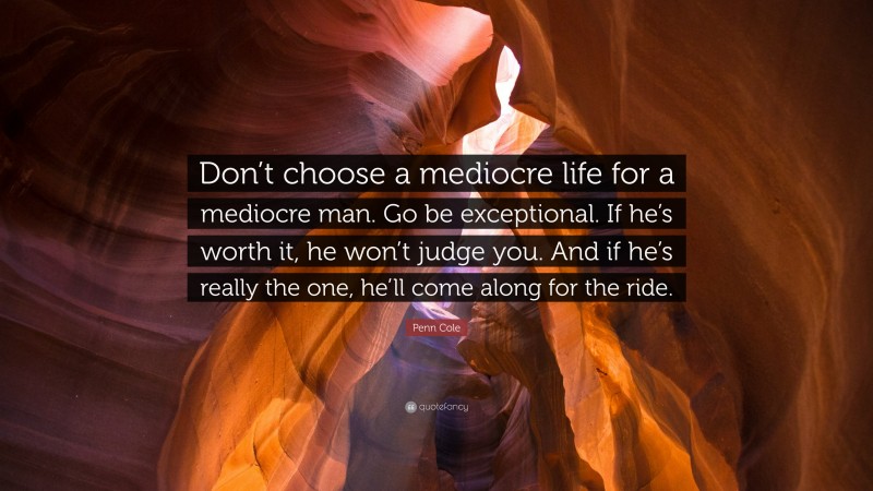Penn Cole Quote: “Don’t choose a mediocre life for a mediocre man. Go be exceptional. If he’s worth it, he won’t judge you. And if he’s really the one, he’ll come along for the ride.”