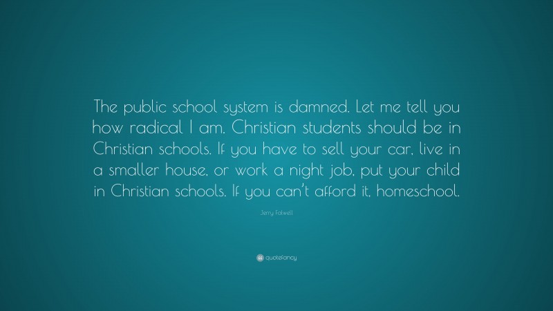 Jerry Falwell Quote: “The public school system is damned. Let me tell you how radical I am. Christian students should be in Christian schools. If you have to sell your car, live in a smaller house, or work a night job, put your child in Christian schools. If you can’t afford it, homeschool.”