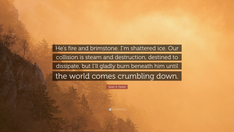 Sarah A. Parker Quote: “He’s fire and brimstone. I’m shattered ice. Our collision is steam and destruction, destined to dissipate, but I’ll gladly burn beneath him until the world comes crumbling down.”