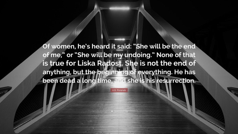 A.B. Poranek Quote: “Of women, he’s heard it said: “She will be the end of me,” or “She will be my undoing.” None of that is true for Liska Radost. She is not the end of anything, but the beginning of everything. He has been dead a long time, and she is his resurrection.”