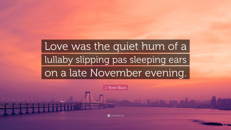 J. Rose Black Quote: “Love was the quiet hum of a lullaby slipping pas sleeping ears on a late November evening.”