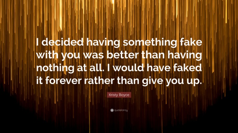 Kristy Boyce Quote: “I decided having something fake with you was better than having nothing at all. I would have faked it forever rather than give you up.”