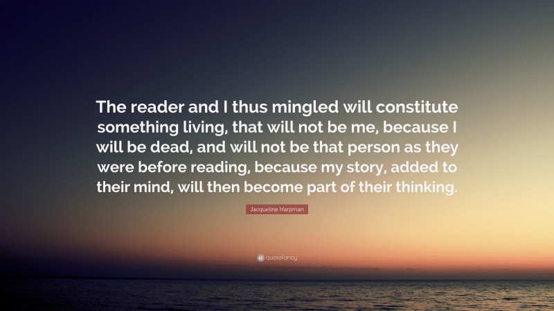 Jacqueline Harpman Quote: “The reader and I thus mingled will constitute something living, that will not be me, because I will be dead, and will not be that person as they were before reading, because my story, added to their mind, will then become part of their thinking.”